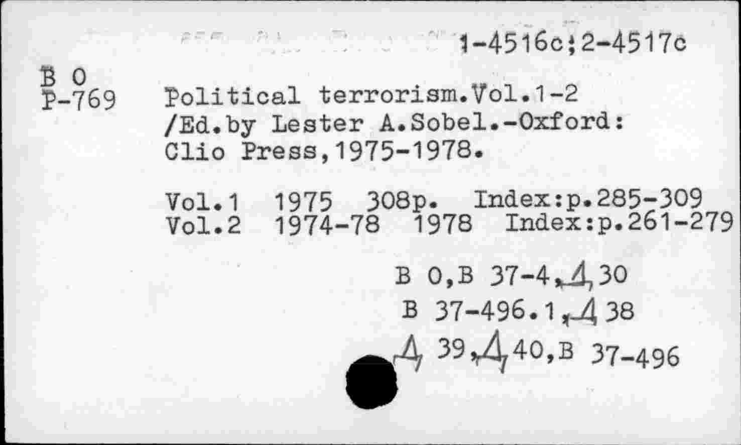 ﻿1-4516c‘2-4517c
B 0 P-769
Political terrorism.Vol.1-2 /Ed.by Lester A.Sobel.-Oxford: Clio Press,1975-1978.
Vol.1 1975 308p. Index:p.285-309
Vol.2 1974-78 1978 Index:p.261-279
B 0,B 37-4Uk30
B 37-496.1 ,_4 38
A 39^40,B 37-496